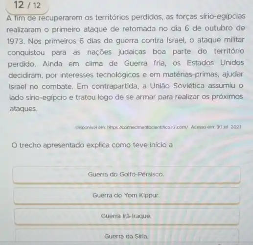 12/12
A fim de recuperarem os territórios perdidos, as forças sírio -egípcias
realizaram o primeiro ataque de retomada no dia 6 de outubro de
1973. Nos primeiros 6 dias de guerra contra Israel, o ataque militar
conquistou para as nações judaicas boa parte do território
perdido. Ainda em clima de Guerra fria, os Estados Unidos
decidiram, por interesses tecnológicos e em matérias-primas , ajudar
Israel no combate Em contrapartida , a União Soviética assumiu o
lado sírio-egípcio e tratou logo de se armar para realizar os próximos
ataques.
Disponivel em: https I/conhecimentocie ntifico.17.com/. Acesso em: 30 jul. 2021.
trecho apresentado explica como teve início a
Guerra do Golfo -Pérsisco.
Guerra do Yom Kippur.
Guerra Irã-Iraque.
Guerra da Síria.