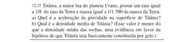 12.17 Titânia, a maior lua do planeta Urano possui um raio igual
a 1/8 do raio da Terra e massa igual a 1/1.700 da massa da Terra.
a) Qual é a aceleração da gravidade na superficie de Titinia?
b) Qual é a densidade média de Titânia? (Esse valor é menor do
que a densidade média das rochas uma evidência em favor da
hipotese de que Titânia seja basicamente constituida por gelo.)