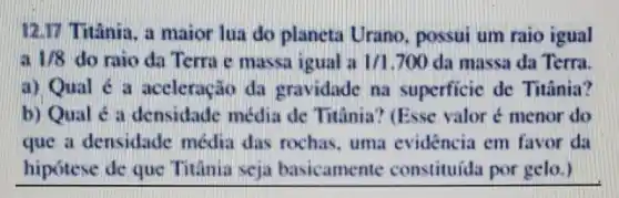 12.17 Titânia, a maior lua do planeta Urano, possui um raio igual
1/8 do raio da Terra e massa igual a 1/1.700 da massa da Terra.
a) Qual é a aceleração da gravidade na superficic de Titânia?
b) Qual é a densidade média de Titânia? (Esse valor é menor do
que a densidade média das rochas . uma evidencia em favor da
hipótese de que Titânia seja basicamente constituida por gelo.)