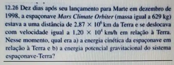 12.26 Dez dias após seu lançamento para Marte em dexembro de
1998. a espaconave Mars Climate Orbiter (massa igual a 629 kg)
estava a uma distância de 2.87times 10^6k n da Terra e se deslocava
com velocidade igual a 1.20times 10^4km/h em relacao a Terra.
Nesse momento , qual era a) a energia cinetica da espaconave em
relação à Terra e b) a energia potencial ional do sistema
espaçonave-Terra?