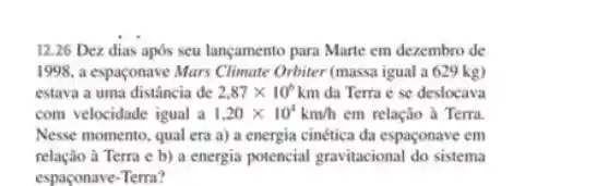 12.26 Dez dias após seu lançamento para Marte em dezembro de
1998, a espaçonave Mars Climate Orbiter (massa igual a 629 kg)
estava a uma distância de 2.87times 10^6km da Terra e se deslocava
com velocidade igual a 1.20times 10^4km/h em relação à Terra.
Nesse momento , qual era a) a energia cinética da espaconave em
relação à Terra e b) a energia potencial gravitacional do sistema
espaçonave-Terra?