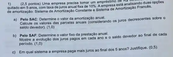 1)
(2,5 pontos) Uma empresa precisa tomar um empréstimo đe
Rp00.000
quitado em 5 anos com taxa de juros anual fixa de 10%  . A
analisando
de amortização: Sistema de Amortização Constante e Sistema de Amortização Francês.
a) Pelo SAC: Determine o valor da amortização anual.
Calcule os valores das parcelas anuais (considerando os juros decrescentes sobre o
saldo devedor). (1,0)
b) Pelo SAF: Determine o valor fixo da prestação anual.
Mostre a evolução dos juros pagos em cada ano e o saldo devedor ao final de cada
período. (1,0)
c) Em qual sistema a empresa paga mais juros ao final dos 5 anos? Justifique. (0 ,5)