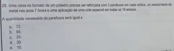 129. Uma caixa no formato de um poliedro precisa ser reforçada com 3 parafusos em cada vértice, um revestimento de
metal nas suas 7 faces e uma aplicação de uma cola especial em todas as 15 arestas.
A quantidade necessária de parafusos será igual a
a. 72.
b. 66.
c. 24.
d. 30.
e. 10.