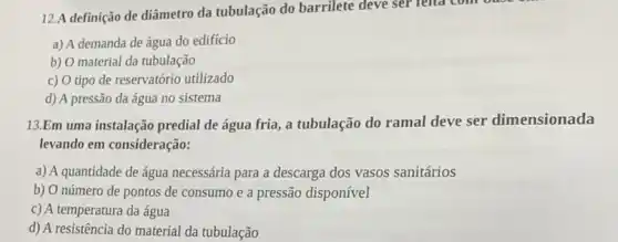 12.A definição de diâmetro da tubulação do barrilete deve ser relta como
a) A demanda de água do edifício
b) O material da tubulação
c) O tipo de reservatório utilizado
d) A pressão da água no sistema
13.Em uma instalação predial de água fria , a tubulação do ramal deve ser dimensionada
levando em consideração:
a) A quantidade de água necessária para a descarga dos vasos sanitários
b) O número de pontos de consumo e a pressão disponível
c) A temperatura da água
d) A resistência do material da tubulação