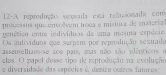 12-A eprodução sexuada está relacionada com
processos que envolvem troca e mistura de material
genético entre individuos de uma mesma espécie.
Os individuos que surgem por reprodução sexuada
assemelham-se aos pais, mas não são identicos a
eles. O papel desse tipo de reprodução na evolução
e diversidade das espécies é, dentre outros fatores: