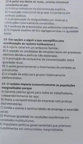 12-A partir das ideias do texto, racismo estrutural
caracteriza-se por:
A) Práticas individuais de discriminação explícita.
B) A exclusão intencional de grupos minoritários em
políticas públicas.
C) A perpetuação de desigualdades por sistemas e
instituições historicamente construídos.
D) A ausência de preconceitos em ambientes corporativos.
E) O impacto positivo de leis segregacionistas na igualdade
social.
13- Das opções a seguir a que exemplifica uma
manifestação de racismo institucional é
A) A injúria racial em um ambiente familiar.
B) A rejeição de candidatos de minorias raciais em processos
seletivos devido a políticas não declaradas.
C) A promoção de campanhas de conscientização sobre
igualdade racial.
D) O apoio governamental a movimentos de combate ao
preconceito.
E) A criação de cotas para grupos historicamente
desfavorecidos.
14- O racismo impacta economicamente as populações
marginalizadas porque
A) Garante salários iguais para todos os trabalhadores,
independentem ente de raça.
B) Reduz a competitividade de empresa's com práticas
discriminatórias.
C) Limita o acesso a oportunidades de emprego e ascensão
social.
D) Promove igualdade de condições econômicas em
sociedades multiculturais.
E) Impulsiona políticas governamentais que priorizam
investimentos em comunidades marginalizadas.