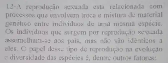 12-A reprodução sexuada está relacionada com
processos que envolvem troca e mistura de material
genético entre individuos de uma mesma espécie.
Os individuos que surgem por reprodução sexuada
assemelham-se aos pais, mas não são identicos a
eles. O papel desse tipo de reprodução na evolução
e diversidade das espécies é, dentre outros fatores: