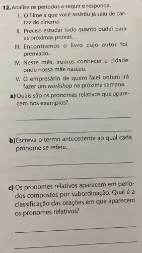 12.Analise os períodos a seguir e responda.
I. O filme a que você assistiu já saiu de car-
taz do cinema.
II. Preciso estudar tudo quanto puder para
as próximas provas.
III. Encontramos o livro cujo autor foi
premiado.
IV. Neste mês , iremos conhecer a cidade
onde nossa mãe nasceu.
V. O empresário de quem falei ontem irá
fazer um workshop na próxima semana.
a) Quais são os pronomes relativos que apare-
cem nos exemplos?
__
b) Escreva o termo antecedente ao qual cada
pronome se refere.
__
c) Os pronomes relativos aparecem em perío-
dos compostos por subordinação. Qual é a
classificação das orações em que aparecem
os pronomes relativos?