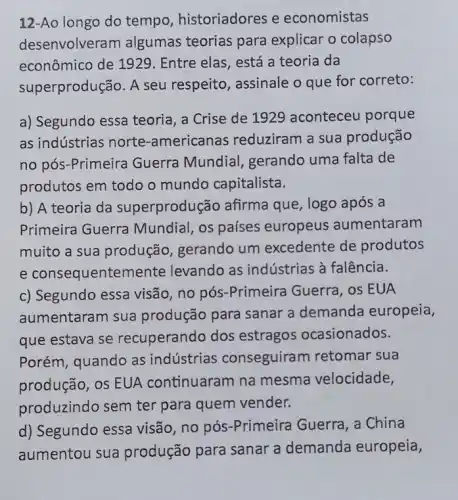 12-Ao longo do tempo, historiadores e economistas
desenvolver am algumas teorias para explicar o colapso
econômico de 1929 . Entre elas, está a teoria da
superprodução. A seu respeito, assinale o que for correto:
a) Segundo essa teoria a Crise de 1926 aconteceu porque
as indústrias norte -americanas reduziram a sua produção
no pós-Primeira Guerra Mundial gerando uma falta de
produtos em todo o mundo capitalista.
b) A teoria da superprodu :ão afirma que, logo após a
Primeira Guerra Mundial, os países europeus aumentaram
muito a sua produção, gerando um excedente de produtos
e consequenter ente levando as indústrias à falência.
c) Segundo essa visão no pós-Primeira Guerra, os EUA
aumentaram sua produção para sanar a demanda europeia,
que estava se recuperando dos estragos ocasionados.
Porém, quando as indústrias conseguira m retomar sua
produção, os EUA continuaram na mesma velocidade,
produzindo sem ter para quem vender.
d) Segundo essa visão, no pós -Primeira Guerra, a China