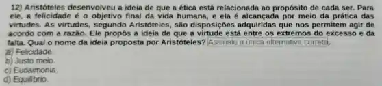 12)Aristóteles desenvolveu a ideia de que a ética está relacionada ao propósito de cada ser . Para
ele,a felicidade é objetivo final da vida humana, e ela é por meio da prática das
virtudes. As virtudes Aristóteles , São disposições adquiridas que nos permitem agir de
acordo com a razão. Ele propôs a ideia de que a virtude está entre os extremos do excesso e da
falta. Qual o nome da ideia proposta por Aristóteles? square 
a) Felicidade
b) Justo meio.
c) Eudaimonia.
d) Equilibrio.