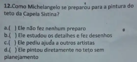 12.Como Michelangelo se 'preparou para a pintura do
teto da Capela Sistina?
a. () Ele não fez nenhum preparo
b. () Ele estudou os detalhes e fez desenhos
c. () Ele pediu ajuda a outros artistas
d. () Ele pintou diretamente no teto sem
planejamento