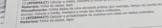 12-(EFO8MA27) Calcular a média , mediana e moda de am
Materiais: Folha de dados, lápis
Procedimento: Colete dados de uma atividade prática (por exemplo, tempo de corrida de
alunos). Calcule a média mediana e moda dos dados coletados.
13-(EFOSMA27) Calcular a probabilidade de eventos com base em dados coletados.
Materiais: Folha de dados , lápis