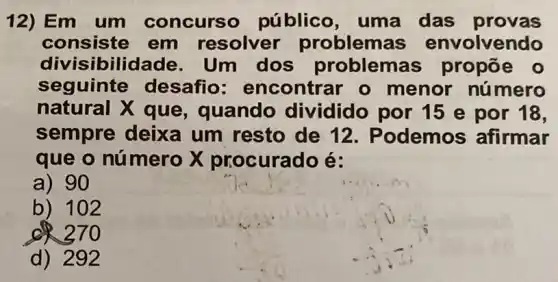 12)Em um concurso público, uma das provas
consiste em resolver problemas envolvendo
divisibilidade . Um dos problemas propōe o
seguinte desafio : encontrar o menor nú mero
natural X que , quando dividido por 15 e por 18,
sempre deixa um resto de 12. Podemos afirmar
que o número X procurado é:
a) 90
b) 102
d) 292