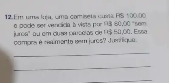 12.Em uma loja, uma camiseta custa R 100,00
e pode ser vendida à vista por R 80,00 "sem
juros" ou em duas parcelas de R 50,00 . Essa
compra é realmente sem juros ? Justifique.
__