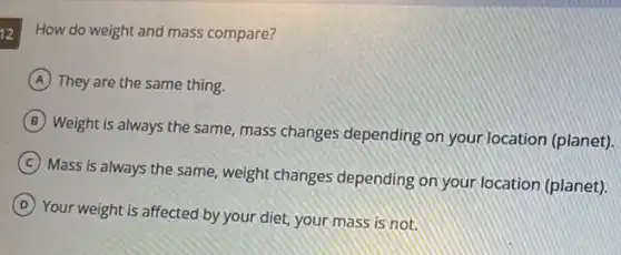 12
How do weight and mass compare?
A They are the same thing.
B
Weight is always the same, mass changes depending on your location (planet).
C
Mass is always the same, weight changes depending on your location (planet).
D
Your weight is affected by your diet, your mass is not.