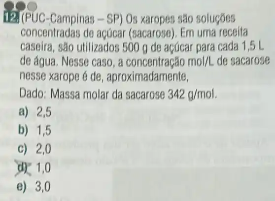 12.I (PUC-Campinas -SP) Os xaropes são solucoes
concentradas de acúcar (sacarose). Em uma receita
caseira, são utilizados 500 g de açúcar para cada 1,5L
de água. Nesse caso . a	mol/L de sacarose
nesse xarope é de , aproximadamente,
Dado: Massa molar da sacarose 342g/mol
a) 2,5
b) 1,5
c) 2,0
ar 1,0
e) 3,0