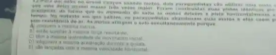 12)Para um salto no Grand Canyon usando motos, dols paraquedistas vao utilizar uma moto
que uma delas possul malor. Foram construidas duas pistas identicas ato
precipicio, de forma que no momento do salto as moto a pista
tempo.No instante em que os paraquedista suas motos e elas caem p
sem resistencia do ar. As motos atingem o solo simultaneament porque
A) possuem a mesma inercia.
B) estão sujeitas d mesma forca resultante.
C) têm a mesma quantidade de movimento inicial.
D) adquirem a mesma aceleração durante a queda.
E) sao lançadas com a mesma velocidade horizontal