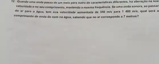 12.Quando uma onda passa de um meio para outro de características diferentes, há alteração na sua
velocidade e no seu comprimento mantendo a mesma frequência Se uma onda sonora, ao passar
do ar para a água, tem sua velocidade aumentada de 350m/s para 1400m/s , qual será 0
comprimento de onda do som na água, sabendo que no ar corresponde a 7 metros?