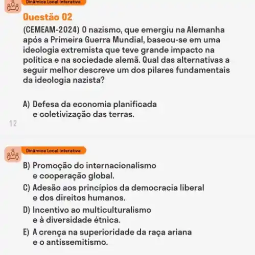 12
Questão 02
(GEMEAM-2024) 0 nazismo , que emergiu na Alemanha
após a Primeira Guerra Mundial, baseou-se em uma
ideologia extremista que teve grande impacto na
politica e na sociedade alemã. Qual das alternativas , a
seguir melhor descreve um dos pilares fundamentais
da ideologia nazista?
A) Defesa da economia planificada
e coletivização das terras.
Dinâmica Local Interativa
B) Promoção do internacionalismo
e cooperação global.
C) Adesão aos principios da democracia liberal
e dos direitos humanos.
D) Incentivo ao multiculturalismo
e à diversidade étnica.
E) A crença na superioridade da raça ariana
e o antissemitismo.