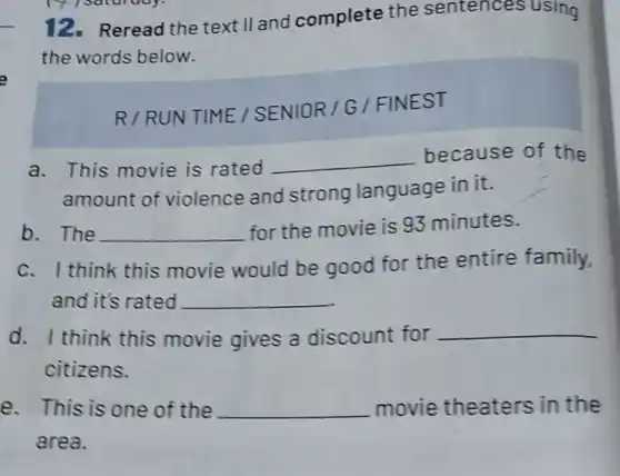 12.Reread the text II and complete the sentences using
the words below.
R/RUN TIME /SENIOR/G / FINEST
a. This movie is rated
__ because of the
amount of violence and strong language in it.
b. The __ for the movie is 93 minutes.
think this movie would be good for the entire family,
and it's rated __
d. I think this movie gives a discount for
__
citizens.
e. This is one of the __ movie theaters in the
area.