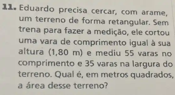 12s Ed uardo p recisa arame,
um terre no de retangu lar.Sem
tren a para fazer cortou
uma vara de c igual
altu m) e me varas no
compr imento e 35 va ras na largura do
terr eno. Q ual é, em me tros quadrados,
a áre a desse te rreno?