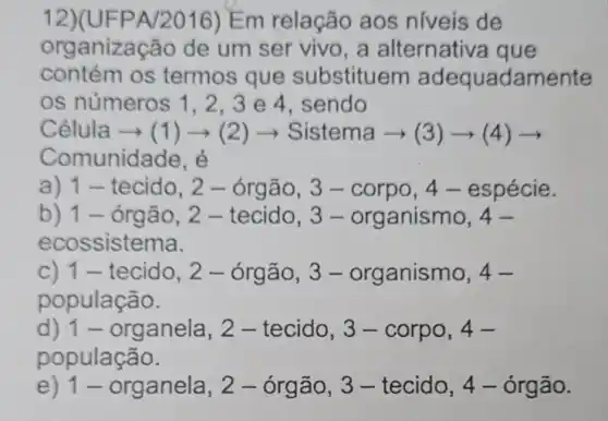 12)(UFPA/2016) Em relação aos niveis de
organiza cão de um ser vivo,a alternativa que
contém os termos que substituem adequadamente
os números 1.2.3e 4, sendo
Celula arrow (1)arrow (2)arrow Sistema arrow (3)arrow (4)arrow 
Comunidade, é
a) 1- tecido, 2 - órgão, 3 -corpo, 4 -espécie.
b) 1 - órgão , 2 - tecido, 3 - organismo 4-
ecossistema.
C) 1- tecido , 2 - órgão, 3 - organismo 4-
população.
d) 1 - organela , 2 - tecido, 3 - corpo, 4-
população.
e) 1 - organela , 2 - órgão, 3 - tecido, 4 -órgão.