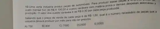 12-Uma certa indústria produz peças de automóveis. Para produzir essas peças a empres
custo mensal fixo de R 9100,00
e custos variáveis com matéria nrima e demais despesas associadas à
produção. O valor dos custos variáveis é de
R 0,30
por cada peça produzida.
Sabendo que o preço de venda de cada peça é de
R 1,60
qual é o número necessário de peças que a
indústria deverá produzir por mês para não ter prejuizo.
A) 700
B) 830
C) 7000
D) 2000
E)5000