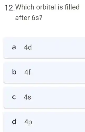 12.Which orbital is filled
after 6 S?
a 4d
b 4f
c 4s
d 4p