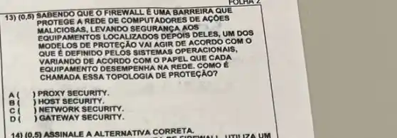 13) (0,5)SABENDO QUE O FIREW ALL EUMA BARREIRA
PROTEG EARE DE DE COMPUTADORES DE AGOES
MALICIOSAS AAOS
EQUIPAMENT OS LOCALIZADOS DEPOIS DELES UM DOS
MODE LOS DE PROTEGAO VAI AGIR DE ACORDO CO Mo
QUE EDEFINIDO PELOS S ISTEMAS OPERACIONAIS,
VARIANDO DE ACORDO COMO PAPE LQUE CADA
EQUIPAMENTO DE SEMPENHA NA REDE. COMO É
CHAMADA ESS A TOPOLOGIA DE PROTEGAO?
A( ) PROXY SECURITY.
j HOST SECURITY.
j NETWORK SECURITY.
D ) GATEWAY SECURITY.
14) (0.5) ASSINALE A ALTERMATIVA CORRETA.