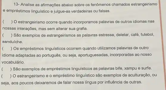 13- Analise as afirmações abaixo sobre os fenômenos chamados estrangeirismo
e empréstimos linguístico e julgue-as verdadeiras ou falsas.
() O estrangeirismo ocorre quando incorporamos palavras de outros idiomas nas
nossas interações, mas sem alterar sua grafia.
() São exemplos de estrangeirismos as palavras estresse, deletar, café futebol,
sanduíche.
() Os empréstimos linguísticos ocorrem quando utilizamos palavras de outro
idioma adaptadas ao português, ou seja , aportuguesadas , incorporadas ao nosso
vocabulário.
() São exemplos de empréstimos linguísticos as palavras bife, xampu e surfe.
() O estrangeirismo e o empréstimo linguístico são exemplos de aculturação, ou
seja, aos poucos deixaremos de falar nossa língua por influência de outras.