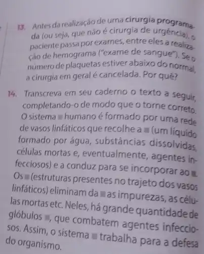 13. Antes da realização de uma cirurgia programa.
da (ou seja, que não é cirurgia de urgencia), o
paciente passa por exames, entre eles a realiza.
ção de hemograma ("exame de sangue"). Seo
número de estiver abaixo do normal.
a cirurgia em geral é cancelada. Por qué?
14. Transcreva em seu caderno o texto a seguir.
completando-o de modo que o torne correto.
sistema humano é formado por uma rede
de vasos linfáticos que recolhe a - (um líquido
formado por agua , substâncias dissolvidas.
células mortas e eventualme ente, agentes in-
fecciosos) e a conduz para se incorporar ao I
Os " (estruturas presentes no trajeto dos vasos
linfáticos)eliminam da as impurezas, as célu-
las mortas etc . Neles, há grande quantidade de
glóbulos = que combatem agentes infeccio-
sos. Assim, o sistema - trabalha para a defesa
do organismo.