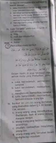 13. Berikut ini merupakan sifat orang yang
bakhil, kecuall __
a. suka menimbun hartanyadar tidak
mau mendermaannya
b. bersikap sombong karene hartanya
c. dengan harta yang dimiliki ia bisa
memiliki segalanya dan memenuh
semua keinginannya
d. merasa harta yang dimilik karena
karunia Allah
HOTS
14. Kata "taraddo" pada ayat 11 Surah al-
Lail artinya __
a. hina
b. mati dan dikuburkan
c. diazab
d. hidup
15. Perhatikan Hadis berikut.
Dalam Hadis di atas terdapat tiga
akhlak mulia yang disebutkan, yaitu
__
a. suka bersedekah , pemberani,
tawaduk
b. suka bersedekah memaafkan,
sopan
c. menghormati, memaafkan tawaduk
d. suka bersedekah , memaafkan,
berbakti kepada orang tua
16. Berikut ini ciri-ciri orang bertakwa
yang disebutkan dalam Q 5. Ali 'Imran:
134, kecuall __
a. orang-orang yang menafkahkan
(hartanya), baik di waktu lapang
maupun sempit
b. orang-orang yang (selalu)menahan
amarahnya
c. (mudah) memaafkan (kesalahan)
orang lain
d bersabar dalam
menghadapi musibah