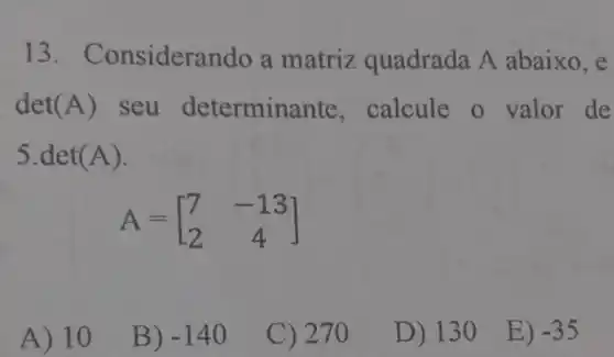 13. Co nsiderando a matriz quadrada A abaixo, e
det(A) seu determin ante, calcule o valor de
5.det(A).
A=[} 7&-13 2&4 ]
A) 10
B) -140
C) 270
D) 13 O
E) -35