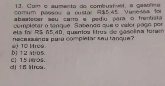 13. Com o aumento do combustivel, a gasolina
comum passou a custar R 5,45 Vanessa foi
abastecer seu carro e pediu para - frentista
completar o tanque . Sabendo que o valor pago por
ela foi R 65,40 , quantos litros de gasolina foram
nece ssários para completar seu tanque?
a) 10 litros.
b) 12 litros.
c) 15 litros.
d) 16 litros.