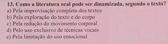 13. Como a literatura oral pode ser dinamizada , segundo o texto?
a) Pela improvisação completa dos textos
b) Pela exploração do texto e do corpo
c) Pela redução do movimento corporal
d) Pelo uso exclusivo de técnicas vocais
e) Pela limitação do uso emocional