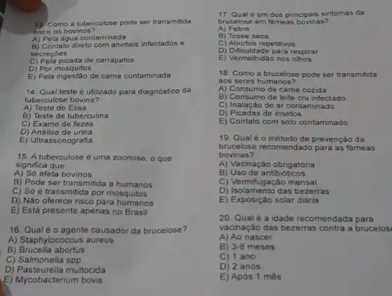 13 Como a tuberculose pode ser transmitida
entre os bovinos?
A) Pela água contaminada
B) Contato direto com animais infectados e
secreçōes
C) Pela picada de carrapatos
D) Por mosquitos
E) Pela ingestão de carne contaminada
14. Qual teste é utilizado para diagnóstico da
tuberculose bovina?
A) Teste de Elisa
B) Teste de tuberculina
C) Exame de fezes
D) Análise de urina
E) Ultrassonografia
15. A tuberculose é uma zoonose, o que
significa que:
A) Só afeta bovinos
B) Pode ser transmitida a humanos
C) Só é transmitida por mosquitos
D) Não oferece risco para humanos
E) Está presente apenas no Brasil
16. Qual éo agente causador da brucelose?
A) Staphylococcus aureus
B) Brucella abortus
C) Salmonella spp
D) Pasteurella multocida
lycobacterium bovis
17. Qual é um dos principais sintomas da
brucelose em fêmeas bovinas?
A) Febre
B) Tosse seca
C) Abortos repetitivos
D) Dificuldade para respirar
E) Vermelhidão nos
18. Como a brucelose pode ser transmitida
aos seres humanos?
A) Consumo de carne cozida
B) Consumo de leite cru infectado
C) Inalação de ar contaminado
D) Picadas de insetos
E) Contato com solo contaminado
19. Qual é 0 método de prevenção da
brucelose recomendado para as fêmeas
bovinas?
A) Vacinação obrigatória
B) Uso de antibióticos
C) Vermifugação mensal
D) Isolamento das bezerras
E) Exposição solar diária
20. Qual é a idade recomendada para
vacinação das bezerras contra a brucelos
A) Ao nascer
B) 3-8 meses
C) 1 ano
D) 2 anos
E) Após 1 mês