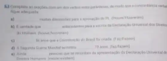 13 Complete as oracbes comum dos verbos entre parenteses, de modo que a concordancia verbal
adequada
a) __ multas discussoes para a aprovação do Pl touveram)
b) Everdade que __ antecedentes para a escrita da Declaração Universal dos Direito
do Homem (houve /houveram)
e) __ 36 anos que a Constituição do Brasil for criada. (Faz/Fazem)
d) A Begunda Quen Mundial terminou __ 79 anos. (faz/fazem)
e) Ainda __ pessoas que se recordam da apresentação da Declaração Universal de
Direitos Humanos (existe/existem)