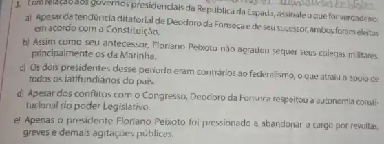 13. Comrelação aos governos presidenciais da República da Espada assinale o que for verdadeiro:
a) Apesar da tendência ditatorial de Deodoro da Fonsecae de seu sucessor, ambos foram eleitos
em acordo com a Constituição.
b) Assim como seu antecessor, Floriano Peixoto não agradou sequer seus colegas militares,
principalmente os da Marinha.
c) Os dois presidentes desse período eram contrários ao federalismo, o que atraiu o apoio de
todos os latifundiários do país.
d) Apesar dos conflitos com o Congresso, Deodoro da Fonseca respeitou a autonomia consti-
tucional do poder Legislativo.
e) Apenas o presidente Floriano Peixoto foi pressionado a abandonar o cargo por revoltas,
greves e demais agitações públicas.