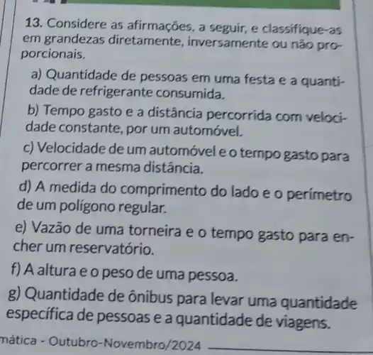 13. Considere as afirmações, a seguir, e classifique-as
em grandezas inversamente ou não pro-
porcionais.
a) Quantidade de pessoas em uma festa e a quanti-
dade de refrigerante consumida.
b) Tempo gasto e a distância percorrida com veloci-
dade constante , por um automóvel.
c) Velocidade de um automóveleo tempo gasto para
percorrer a mesma distância.
d) A medida do comprime nto do lado e o perimetro
de um polígono regular.
e) Vazão de uma torneira e o tempo gasto para en-
cherum reservatório.
f) A alturae o peso de uma pessoa.
lantidade de ônibus para levar uma quantidade
especifica de pessoas e a quantidade de viagens.
mática - Outubro -Novembro/2024 __