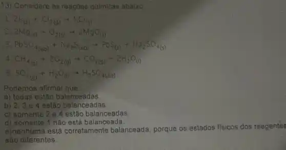 13) Considere as reaçoes quimicas abaixo.
2k_((s))+K_(2(g))arrow KCl_((s))
2Mg_((s))+O_(2(g))arrow 2MgO_((s))
208O_(4(aq))+Na_(2)S_((aq))arrow PbS_((s))+H_(2)SO_(4(s))
CH_(4(g))+2O_(2(g))arrow CO_(2(g))+2H_(2)O_((l))
SO_(2(g))+H_(2)O_((l))arrow H_(2)SO_(4(aq))
Podemos afirmar que
a) todas estǎo balanceadas.
b) 2. 3 e 4 estão balanceadas
c) somente 2.e 4 estão balanceadas
d) somente 1 nǎo está balanceada
e)nenhuma está corretamente balanceada, porque os estados fisicos dos reagentes
são diferentes,