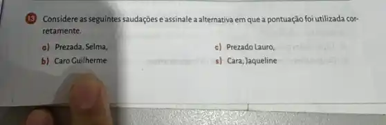 (13) Considere as seguintes saudaçgies e assinale a alternativa em que a pontuação foi utilizada cor-
retamente.
a) Prezada, Selma,
c) Prezado Lauro,
b) Caro Guilherme
s) Cara, Jaqueline