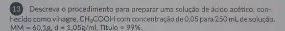 (13) Descreva o procedimento para preparar uma solução de ácido acético , con-
hecido como vinagre, CH_(3)COOH com concentração de 0,05 para 25 O mL de solução.
MM=60,1g,d=1,05g/ml, Titulo=99%