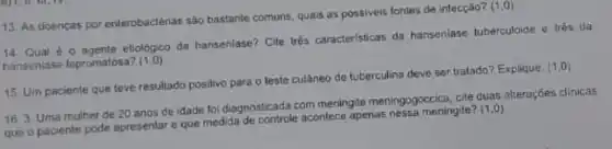 13. As doencas por enterobactérias são bastante comuns, quais as possiveis fontes de infecçáo?
(1,0)
14. Qual etiológico da hansenlase Cite trés caracteristicas da hansenlase tuberculoide e trés da
hansoniase lepromatosa? (1,0)
15. Um paciente que teve resultado positivo para o teste cutâneo de tuberculina deve ser tratado?Explique
(1,0)
16. 3. Uma mulher de 20 anos de idade foi diagnosticada com meningite meningogoccica cite duas atteraçóes clinicas
que o paciente pode apresentar e que medida acontece apenas nessa meningite?
(1,0)