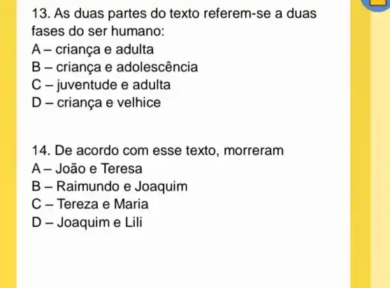 13. As duas partes do texto referem-se a duas
fases do ser humano:
A - criança e adulta
B - criança e adolescência
C - juventude e adulta
D - criança e velhice
14. De acordo com esse texto , morreram
A - João e Teresa
B - Raimundo e Joaquim
C - Tereza e Maria
D - Joaquim e Lili