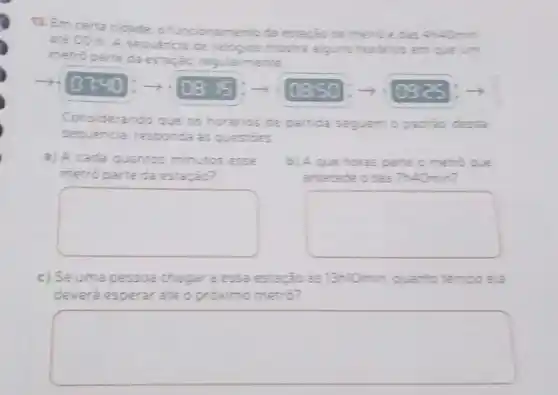 13. Em certa cidade o funcionamento da estarjode
até 00 h. A sequencia de relogios mostra alguns horarics em que um
metro parte da estação regularmente.
0740 - 108: 5 -7 0850 oges
Considerando que os horários de partida seguem o padrio dessa
sequencia, responda as questioes
a) A cada quantos minutos esse
metro parte da estação?
b) A que horas parte
antecede o das ThAOmin?
square 
square 
c) Seuma pessoa chegara essa estação as 13n10min quanto temo oela
deverá esperar até o proximo metro?
square