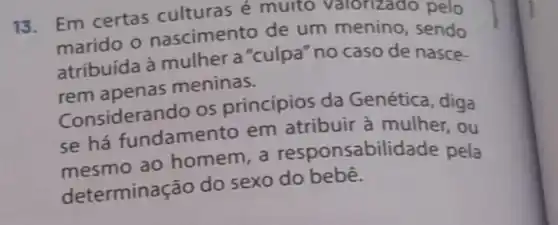 13. Em certas culturas é multo valorizado pelo
marido o nascimento de um menino , sendo
atribuída à mulher a "culpa "no caso de nasce-
rem apenas meninas.
Consideran do os princípios da Genética , diga
se há fundamen to em atribuir à mulher, ou
mesmo ao homem, a responsabilid ade pela
determina cão do sexo do bebê.