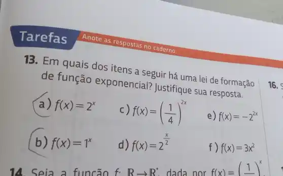 13. Em quais dos itens a seguir há uma lei de formação
de função exponencial?Justifique sua resposta.
a) f(x)=2^x
C) f(x)=((1)/(4))^2x
e) f(x)=-2^2x
b) f(x)=1^x
d) f(x)=2^(x)/(2)
f) f(x)=3x^2
14. Seia a func ão
f.Rarrow R^ast  dada nor
f(x)=(1)^x
16.