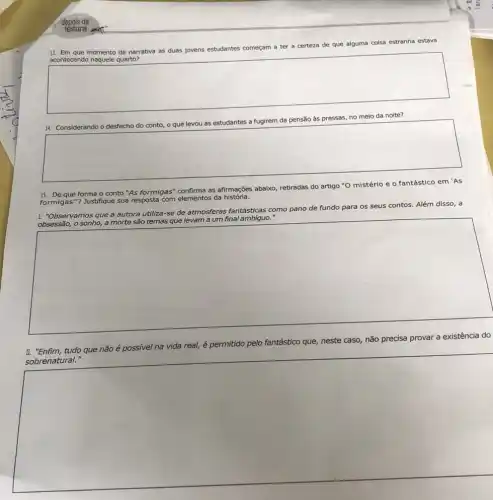 13. Em que momento da narrativa as duas jovens estudantes começam a ter a certeza de que alguma coisa estranha estava
acontecendo naquele quarto?
square 
às	no meio da noite?
square 
15. De que forma o conto "As formigas'as afirmações abaixo, retiradas do artigo "O mistério e o fantástico em 'AS
formigas"? Justifique sua resposta com elementos da história.
I. "Observamos que a autora utiliza-se de atmosfera:fantásticas como pano de fundo para os seus contos. Além disso, a
obsessão, o sonho, a morte são temas que levam a um final .
square 
II. "Enfim,tudo que não é possivel r na
que nào 6 possivel ne vida real, é permitido pelo fantástico que, neste caso, não precisa provar a existência do
square