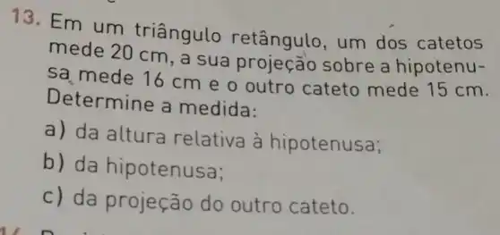 13. Em um triângulo retângulo , um dos catetos
mede 20 cm, a sua sobre a hipotenu-
sa mede 16 cm e o outro cateto mede 15 cm.
Determine a medida:
a) da altura relativa à hipotenusa;
b) da hipotenusa;
c) da projeção do outro cateto.