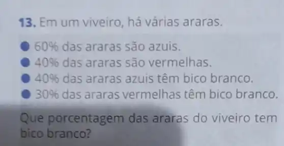 13. Em um viveiro há várias araras.
60%  das araras são azuis.
40%  das araras são vermelhas.
40%  das araras azuis têm bico branco.
30%  das araras vermelhas têm bico branco.
Que porcentagem das araras do viveiro tem
bico branco?